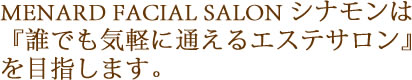 MENARD FACIAL SALON シナモンは『誰でも気軽に通えるエステサロン』を目指します。